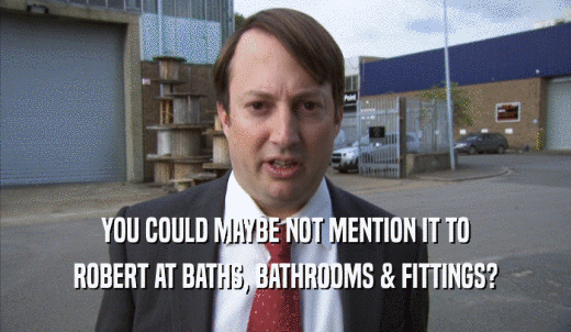 YOU COULD MAYBE NOT MENTION IT TO ROBERT AT BATHS, BATHROOMS & FITTINGS? 