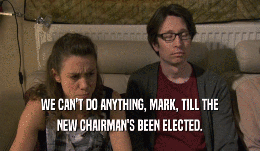 WE CAN'T DO ANYTHING, MARK, TILL THE NEW CHAIRMAN'S BEEN ELECTED. 