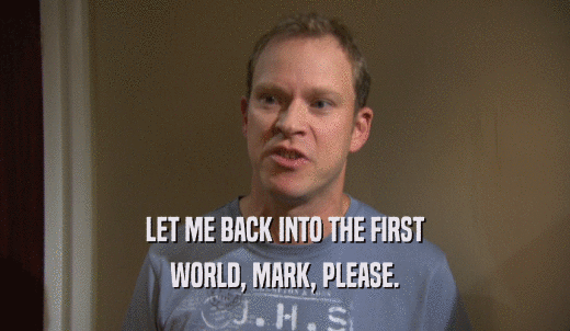 LET ME BACK INTO THE FIRST WORLD, MARK, PLEASE. 