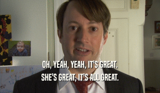 OH, YEAH, YEAH, IT'S GREAT. SHE'S GREAT, IT'S ALL GREAT. 