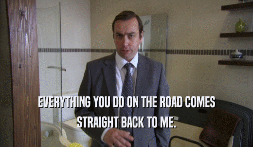 EVERYTHING YOU DO ON THE ROAD COMES STRAIGHT BACK TO ME. 