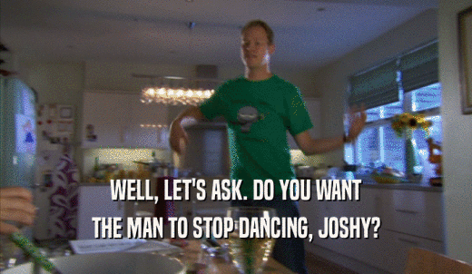 WELL, LET'S ASK. DO YOU WANT THE MAN TO STOP DANCING, JOSHY? 