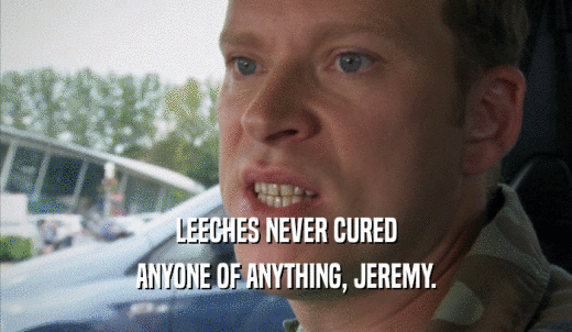 LEECHES NEVER CURED ANYONE OF ANYTHING, JEREMY. 