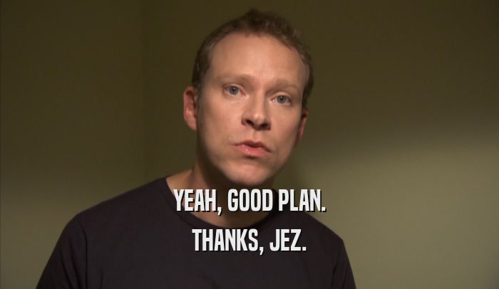 YEAH, GOOD PLAN. THANKS, JEZ. 