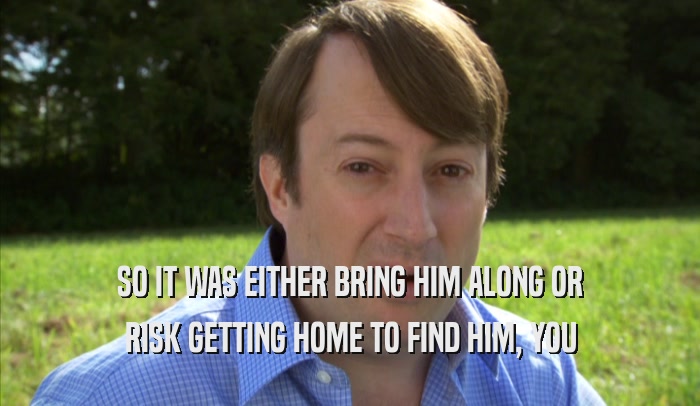 SO IT WAS EITHER BRING HIM ALONG OR RISK GETTING HOME TO FIND HIM, YOU RISK GETTING HOME TO FIND HIM, YOU