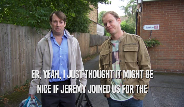 ER, YEAH, I JUST THOUGHT IT MIGHT BE NICE IF JEREMY JOINED US FOR THE NICE IF JEREMY JOINED US FOR THE