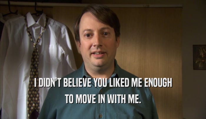 I DIDN'T BELIEVE YOU LIKED ME ENOUGH TO MOVE IN WITH ME. 