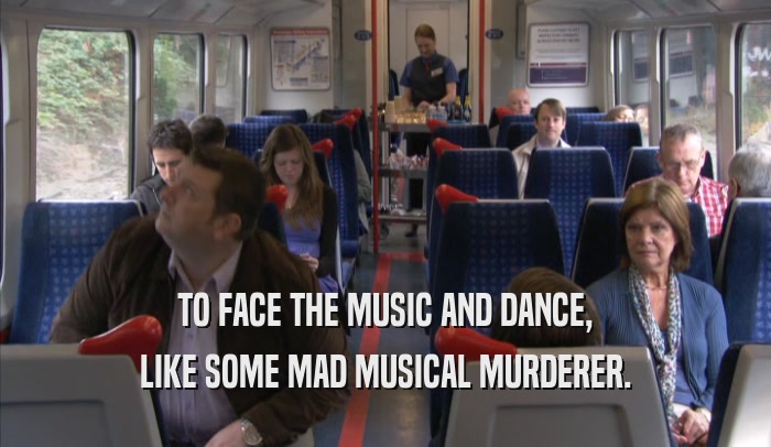 TO FACE THE MUSIC AND DANCE, LIKE SOME MAD MUSICAL MURDERER. 