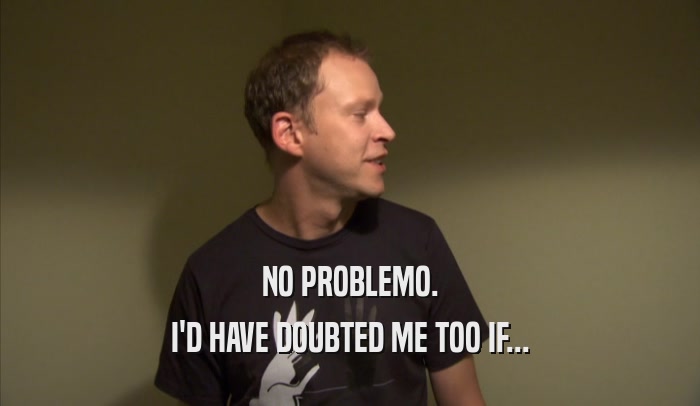 NO PROBLEMO. I'D HAVE DOUBTED ME TOO IF... 
