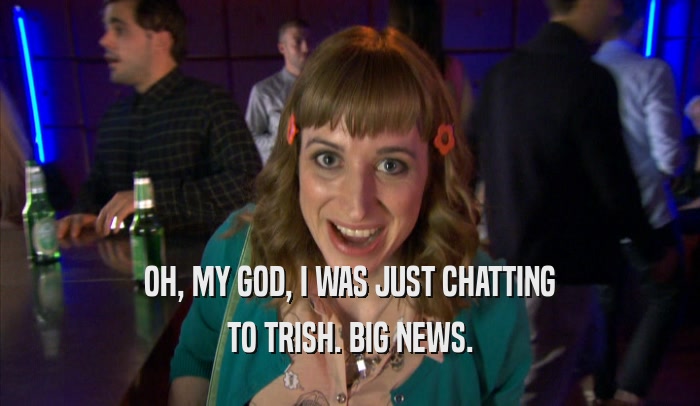 OH, MY GOD, I WAS JUST CHATTING TO TRISH. BIG NEWS. 