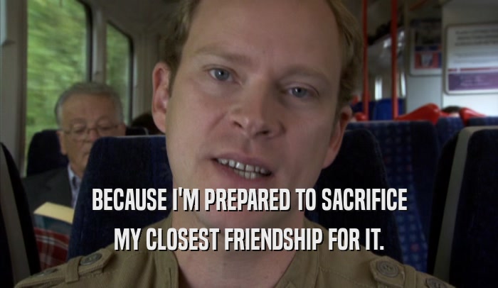 BECAUSE I'M PREPARED TO SACRIFICE MY CLOSEST FRIENDSHIP FOR IT. 
