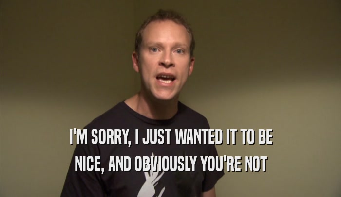 I'M SORRY, I JUST WANTED IT TO BE NICE, AND OBVIOUSLY YOU'RE NOT NICE, AND OBVIOUSLY YOU'RE NOT