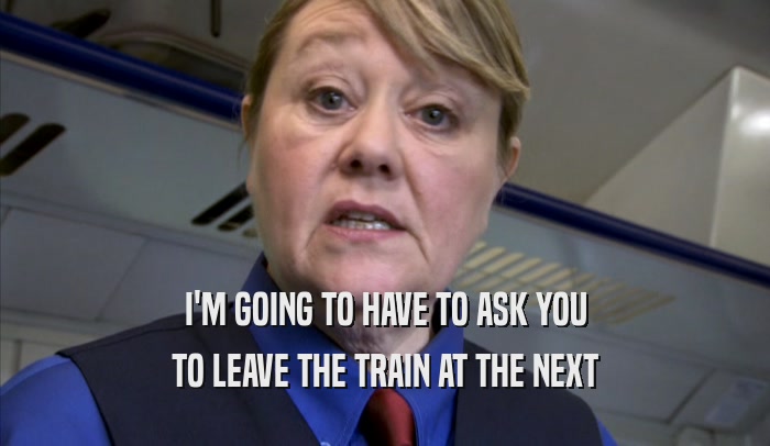 I'M GOING TO HAVE TO ASK YOU TO LEAVE THE TRAIN AT THE NEXT TO LEAVE THE TRAIN AT THE NEXT