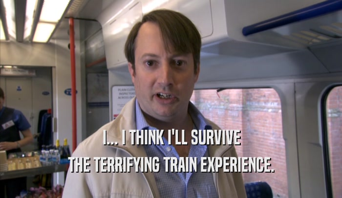 I... I THINK I'LL SURVIVE THE TERRIFYING TRAIN EXPERIENCE. 