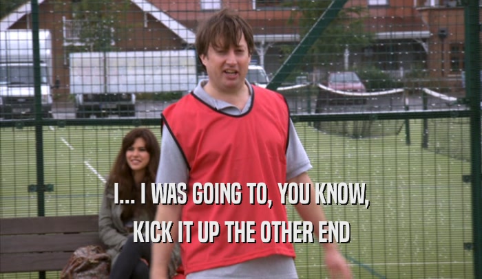 I... I WAS GOING TO, YOU KNOW, KICK IT UP THE OTHER END 