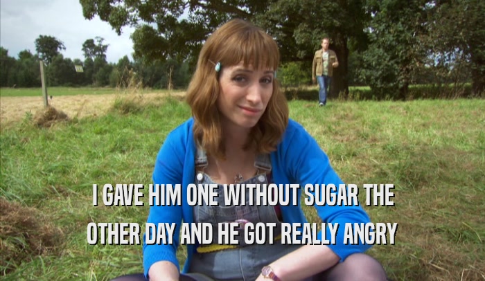 I GAVE HIM ONE WITHOUT SUGAR THE OTHER DAY AND HE GOT REALLY ANGRY OTHER DAY AND HE GOT REALLY ANGRY