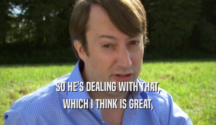 SO HE'S DEALING WITH THAT, WHICH I THINK IS GREAT, 