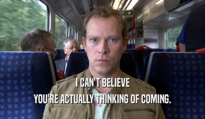 I CAN'T BELIEVE YOU'RE ACTUALLY THINKING OF COMING. 