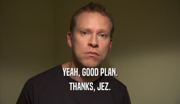 YEAH, GOOD PLAN. THANKS, JEZ. 