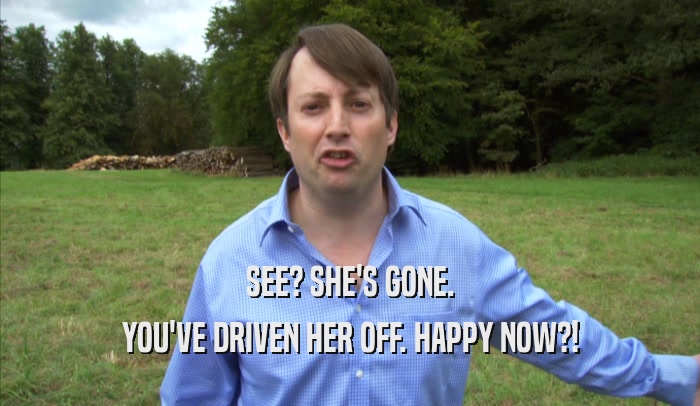 SEE? SHE'S GONE. YOU'VE DRIVEN HER OFF. HAPPY NOW?! 