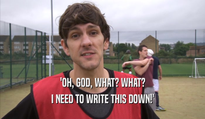 'OH, GOD, WHAT? WHAT? I NEED TO WRITE THIS DOWN!' 