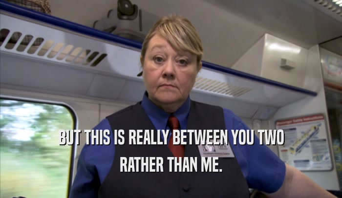 BUT THIS IS REALLY BETWEEN YOU TWO RATHER THAN ME. 