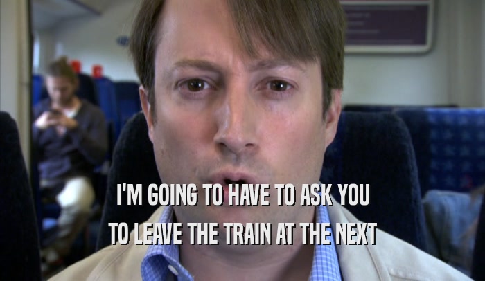 I'M GOING TO HAVE TO ASK YOU TO LEAVE THE TRAIN AT THE NEXT TO LEAVE THE TRAIN AT THE NEXT