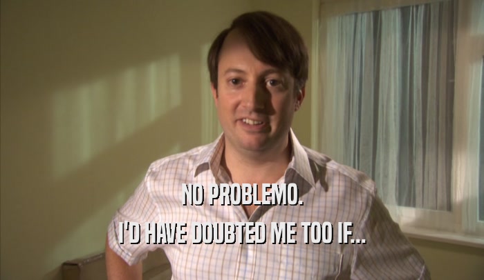 NO PROBLEMO. I'D HAVE DOUBTED ME TOO IF... 