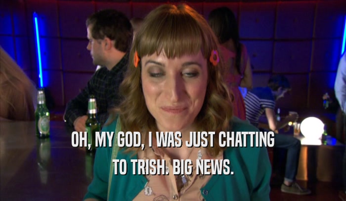 OH, MY GOD, I WAS JUST CHATTING TO TRISH. BIG NEWS. 