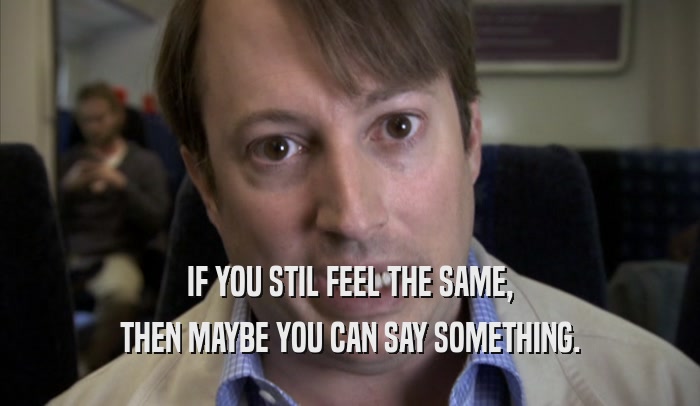 IF YOU STIL FEEL THE SAME, THEN MAYBE YOU CAN SAY SOMETHING. 