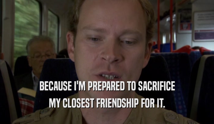 BECAUSE I'M PREPARED TO SACRIFICE MY CLOSEST FRIENDSHIP FOR IT. 