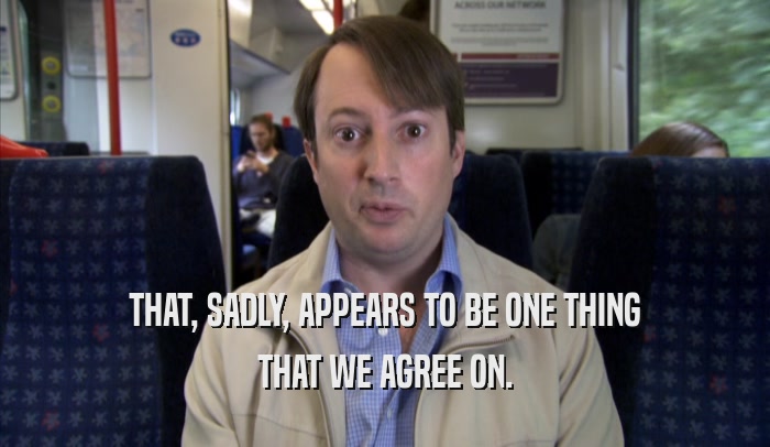 THAT, SADLY, APPEARS TO BE ONE THING THAT WE AGREE ON. 