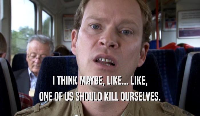 I THINK MAYBE, LIKE... LIKE, ONE OF US SHOULD KILL OURSELVES. 