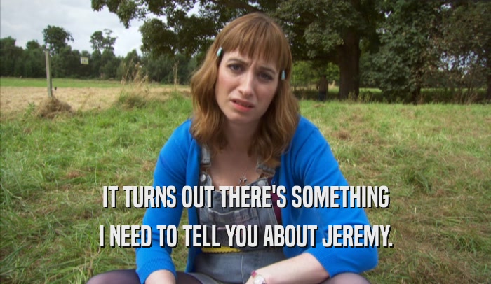 IT TURNS OUT THERE'S SOMETHING I NEED TO TELL YOU ABOUT JEREMY. 