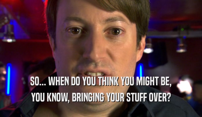 SO... WHEN DO YOU THINK YOU MIGHT BE, YOU KNOW, BRINGING YOUR STUFF OVER? 