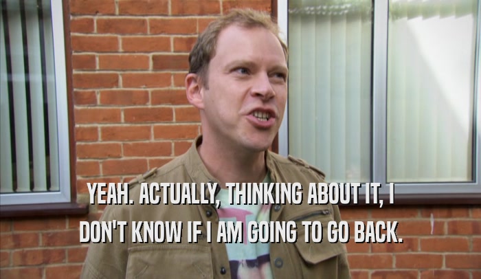 YEAH. ACTUALLY, THINKING ABOUT IT, I DON'T KNOW IF I AM GOING TO GO BACK. 