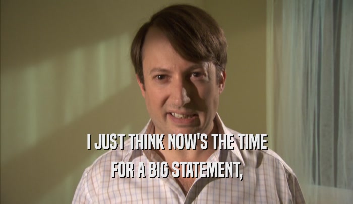 I JUST THINK NOW'S THE TIME FOR A BIG STATEMENT, FOR A BIG STATEMENT,