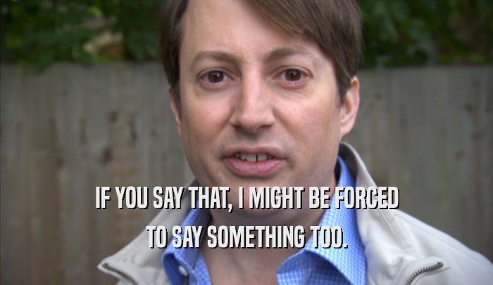 IF YOU SAY THAT, I MIGHT BE FORCED TO SAY SOMETHING TOO. 