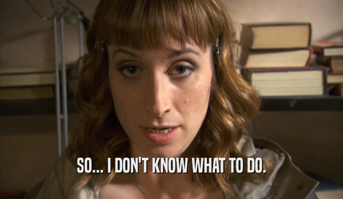 SO... I DON'T KNOW WHAT TO DO.  
