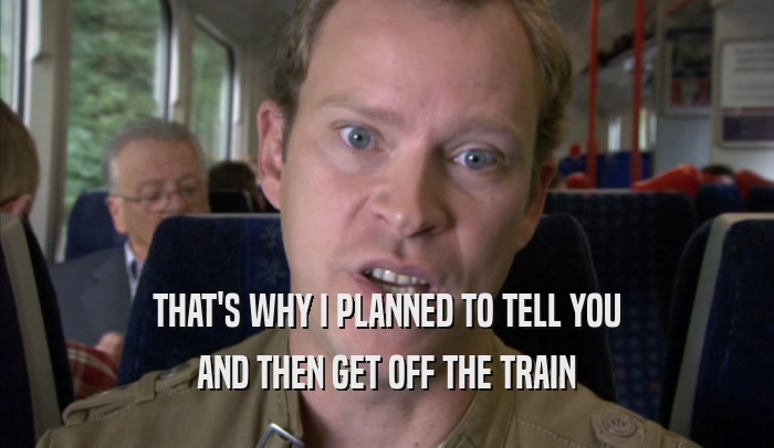 THAT'S WHY I PLANNED TO TELL YOU AND THEN GET OFF THE TRAIN AND THEN GET OFF THE TRAIN