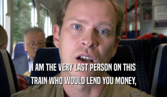 I AM THE VERY LAST PERSON ON THIS
 TRAIN WHO WOULD LEND YOU MONEY,
 TRAIN WHO WOULD LEND YOU MONEY,
