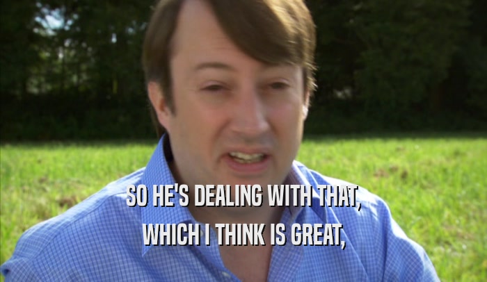 SO HE'S DEALING WITH THAT, WHICH I THINK IS GREAT, 
