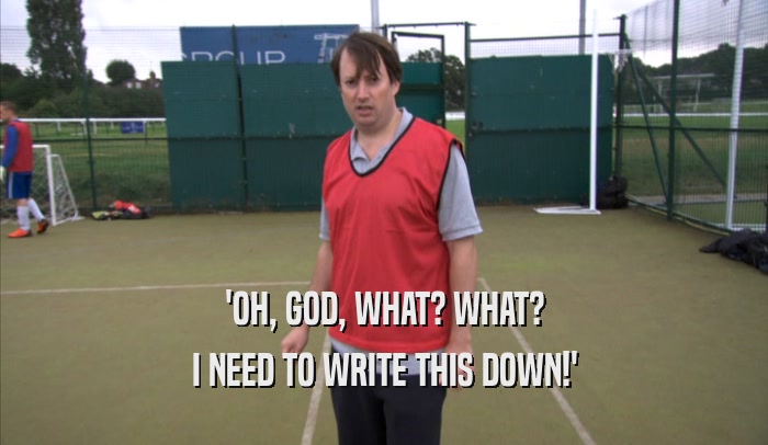 'OH, GOD, WHAT? WHAT? I NEED TO WRITE THIS DOWN!' 