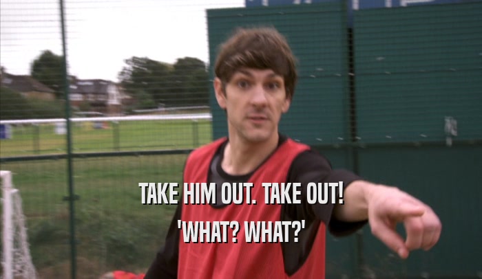TAKE HIM OUT. TAKE OUT! 'WHAT? WHAT?' 