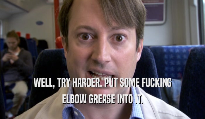 WELL, TRY HARDER. PUT SOME FUCKING ELBOW GREASE INTO IT. 