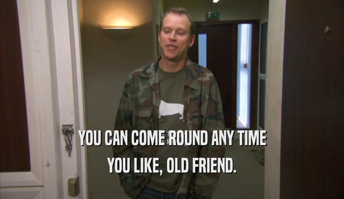 YOU CAN COME ROUND ANY TIME YOU LIKE, OLD FRIEND. 