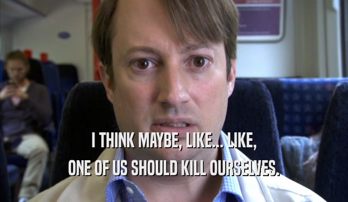 I THINK MAYBE, LIKE... LIKE, ONE OF US SHOULD KILL OURSELVES. 