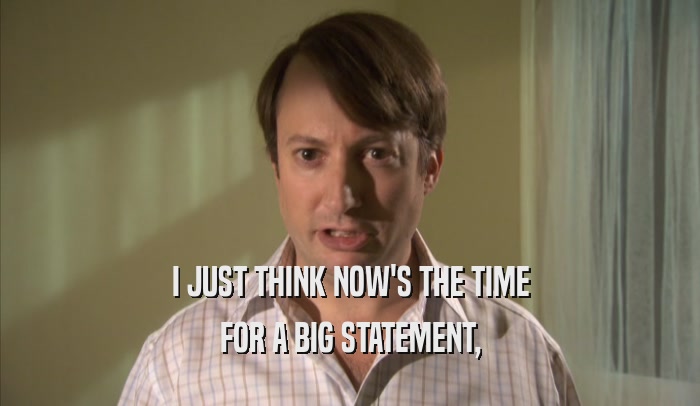 I JUST THINK NOW'S THE TIME FOR A BIG STATEMENT, FOR A BIG STATEMENT,