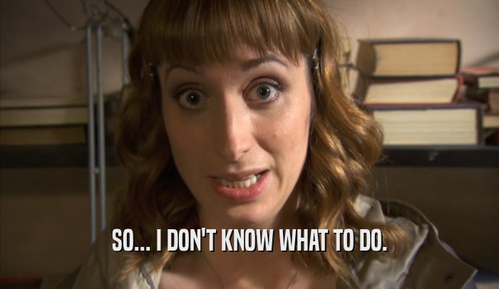 SO... I DON'T KNOW WHAT TO DO.  