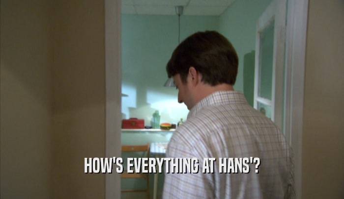 HOW'S EVERYTHING AT HANS'?  